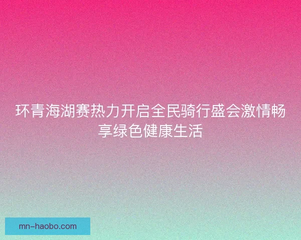 环青海湖赛热力开启全民骑行盛会激情畅享绿色健康生活