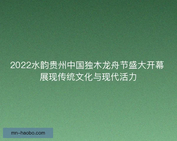 2022水韵贵州中国独木龙舟节盛大开幕 展现传统文化与现代活力