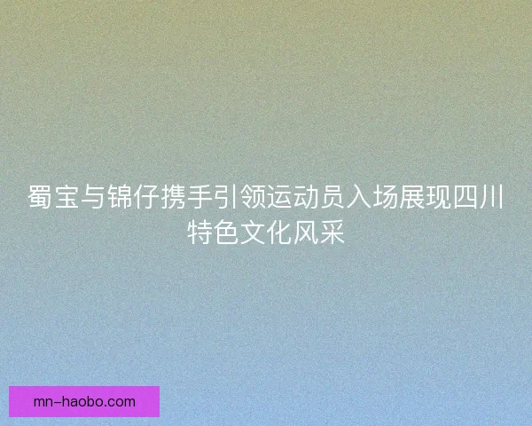 蜀宝与锦仔携手引领运动员入场展现四川特色文化风采