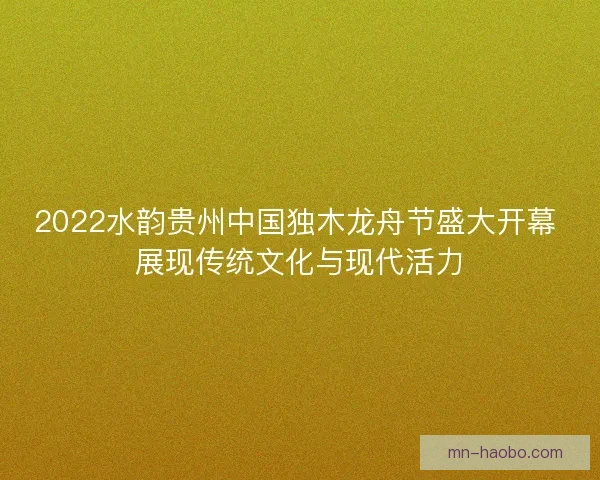 2022水韵贵州中国独木龙舟节盛大开幕 展现传统文化与现代活力