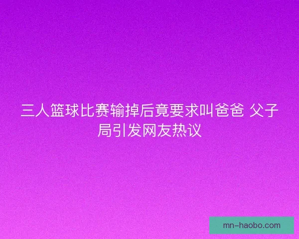 三人篮球比赛输掉后竟要求叫爸爸 父子局引发网友热议