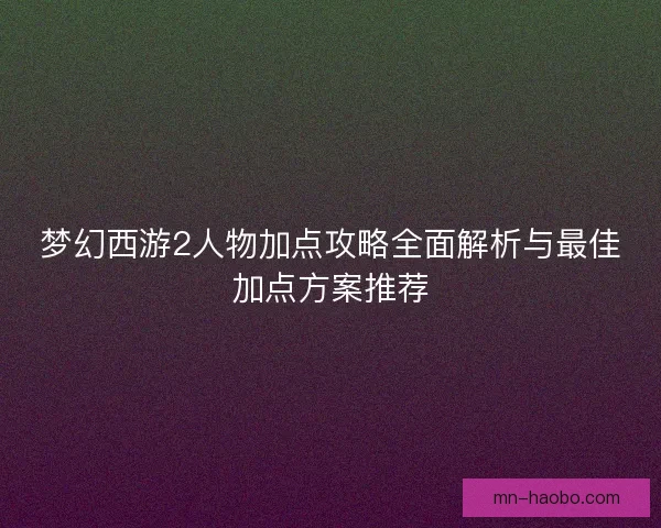梦幻西游2人物加点攻略全面解析与最佳加点方案推荐