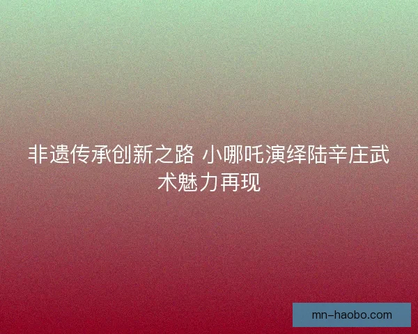非遗传承创新之路 小哪吒演绎陆辛庄武术魅力再现 非遗传承创新之路 小哪吒演绎陆辛庄武术魅力再现