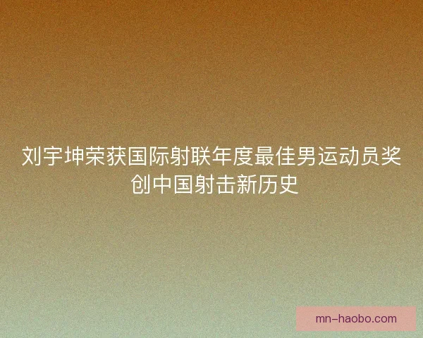 刘宇坤荣获国际射联年度最佳男运动员奖 创中国射击新历史