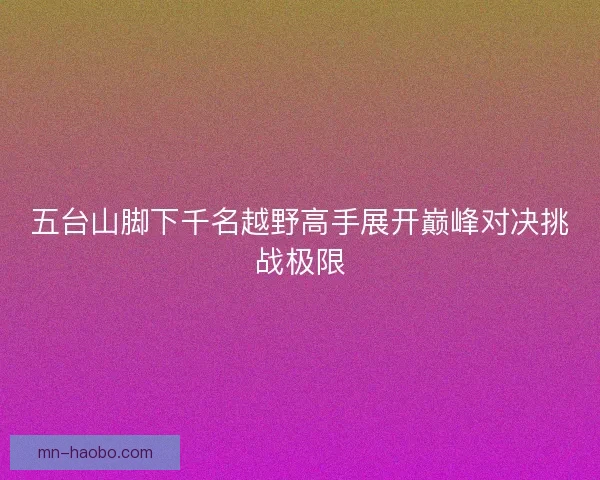 五台山脚下千名越野高手展开巅峰对决挑战极限 五台山脚下千名越野高手展开巅峰对决挑战极限