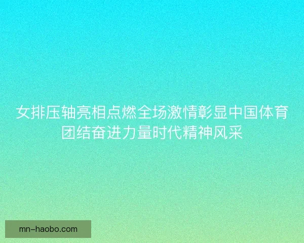女排压轴亮相点燃全场激情彰显中国体育团结奋进力量时代精神风采 女排压轴亮相点燃全场激情彰显中国体育团结奋进力量时代精神风采